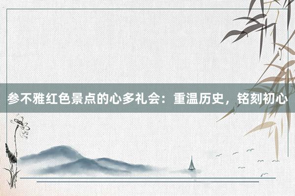 参不雅红色景点的心多礼会：重温历史，铭刻初心